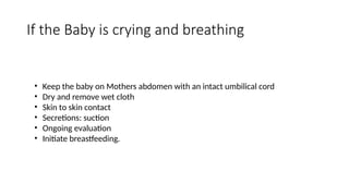 If the Baby is crying and breathing
• Keep the baby on Mothers abdomen with an intact umbilical cord
• Dry and remove wet cloth
• Skin to skin contact
• Secretions: suction
• Ongoing evaluation
• Initiate breastfeeding.
 
