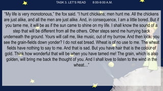 TASK 3. LET’S READ 8:00-9:00 A.M.
“My life is very monotonous,” the fox said. “I hunt chickens; men hunt me. All the chickens
are just alike, and all the men are just alike. And, in consequence, I am a little bored. But if
you tame me, it will be as if the sun came to shine on my life. I shall know the sound of a
step that will be different from all the others. Other steps send me hurrying back
underneath the ground. Yours will call me, like music, out of my burrow. And then look: you
see the grain-fields down yonder? I do not eat bread. Wheat is of no use to me. The wheat
fields have nothing to say to me. And that is sad. But you have hair that is the colour of
gold. Think how wonderful that will be when you have tamed me! The grain, which is also
golden, will bring me back the thought of you. And I shall love to listen to the wind in the
wheat…”
 
