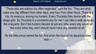 TASK 3. LET’S READ 8:00-9:00 A.M.
“Those also are actions too often neglected,” said the fox. “They are what
make one day different from other days, one hour from other hours. There is a
rite, for example, among my hunters. Every Thursday they dance with the
village girls. So Thursday is a wonderful day for me! I can take a walk as far as
the vineyards. But if the hunters danced at just any time, every day would be
like every other day, and I should never have any vacation at all.”
So the little prince tamed the fox. And when the hour of his departure drew
near —
 