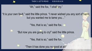TASK 3. LET’S READ 8:00-9:00 A.M.
“Ah,” said the fox, “I shall cry.”
“It is your own fault,” said the little prince. “I never wished you any sort of harm;
but you wanted me to tame you…”
“Yes, that is so,” said the fox.
“But now you are going to cry!” said the little prince.
“Yes, that is so,” said the fox.
“Then it has done you no good at all!”
 