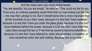 TASK 3. LET’S READ 8:00-9:00 A.M.
And the roses were very much embarrassed.
“You are beautiful, but you are empty,” he went on. “One could not die for you.
To be sure, an ordinary passerby would think that my rose looked just like you
— the rose that belongs to me. But in herself alone she is more important than
all the hundreds of you other roses: because it is she that I have watered;
because it is she that I have put under the glass globe; because it is she that I
have sheltered behind the screen; because it is for her that I have killed the
caterpillars (except the two or three that we saved to become butterflies);
because it is she that I have listened to, when she grumbled, or boasted, or
even sometimes when she said nothing. Because she is my rose.”
 