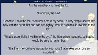 TASK 3. LET’S READ 8:00-9:00 A.M.
And he went back to meet the fox.
“Goodbye,” he said.
“Goodbye,” said the fox. “And now here is my secret, a very simple secret: It is
only with the heart that one can see rightly; what is essential is invisible to the
eye.”
“What is essential is invisible to the eye,” the little prince repeated, so that he
would be sure to remember.
“It is the time you have wasted for your rose that makes your rose so
important.”
 