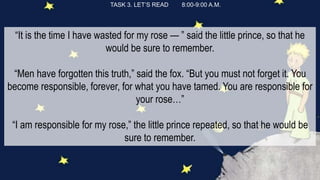 TASK 3. LET’S READ 8:00-9:00 A.M.
“It is the time I have wasted for my rose — ” said the little prince, so that he
would be sure to remember.
“Men have forgotten this truth,” said the fox. “But you must not forget it. You
become responsible, forever, for what you have tamed. You are responsible for
your rose…”
“I am responsible for my rose,” the little prince repeated, so that he would be
sure to remember.
 