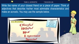 Write the name of your closest friend on a piece of paper. Think of
adjectives that describe his/her most admirable characteristics and
make an acrostic. You may use the sample below.
TASK 2. ACROSTIC 7:00-8:00 A.M.
 