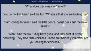 TASK 3. LET’S READ 8:00-9:00 A.M.
“What does that mean — ‘tame’?”
“You do not live here,” said the fox. “What is it that you are looking for?”
“I am looking for men,” said the little prince. “What does that mean —
‘tame’?”
“Men,” said the fox. “They have guns, and they hunt. It is very
disturbing. They also raise chickens. These are their only interests. Are
you looking for chickens?”
 