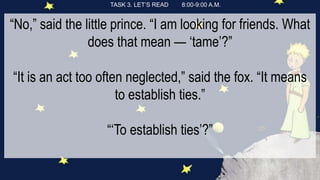 TASK 3. LET’S READ 8:00-9:00 A.M.
“No,” said the little prince. “I am looking for friends. What
does that mean — ‘tame’?”
“It is an act too often neglected,” said the fox. “It means
to establish ties.”
“‘To establish ties’?”
 
