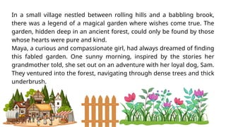 In a small village nestled between rolling hills and a babbling brook,
there was a legend of a magical garden where wishes come true. The
garden, hidden deep in an ancient forest, could only be found by those
whose hearts were pure and kind.
Maya, a curious and compassionate girl, had always dreamed of finding
this fabled garden. One sunny morning, inspired by the stories her
grandmother told, she set out on an adventure with her loyal dog, Sam.
They ventured into the forest, navigating through dense trees and thick
underbrush.
 