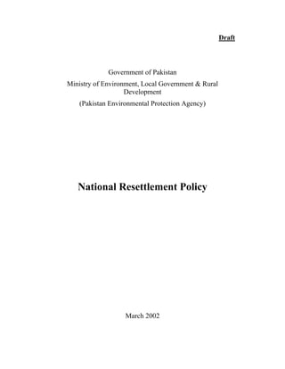 Draft
Government of Pakistan
Ministry of Environment, Local Government & Rural
Development
(Pakistan Environmental Protection Agency)
National Resettlement Policy
March 2002
 