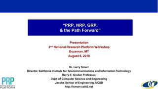 “PRP, NRP, GRP,
& the Path Forward”
Presentation
2nd National Research Platform Workshop
Bozeman, MT
August 6, 2018
Dr. Larry Smarr
Director, California Institute for Telecommunications and Information Technology
Harry E. Gruber Professor,
Dept. of Computer Science and Engineering
Jacobs School of Engineering, UCSD
http://lsmarr.calit2.net
1
 