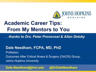 Academic Career Tips:
From My Mentors to You
… thanks to Drs. Peter Pronovost & Allan Detsky
Dale Needham, FCPA, MD, PhD
Professor,
Outcomes After Critical Illness & Surgery (OACIS) Group,
Johns Hopkins University
Dale.Needham@jhmi.edu @DrDaleNeedham
 