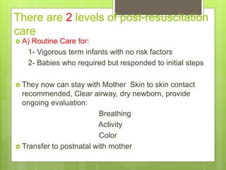 There are 2 levels of post-resuscitation
care
 A) Routine Care for:
1- Vigorous term infants with no risk factors
2- Babies who required but responded to initial steps
 They now can stay with Mother Skin to skin contact
recommended, Clear airway, dry newborn, provide
ongoing evaluation:
Breathing
Activity
Color
 Transfer to postnatal with mother
 
