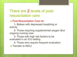There are 2 levels of post-
resuscitation care
 Post-Resuscitation Care for:
1- Babies with depressed breathing or
activity
2- Those requiring supplemental oxygen &/or
ongoing nursing care
3- Those with high risk factors to be
evaluated in an ICU setting
4- Those who require frequent evaluation
 Transfer to NICU
 