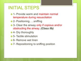 INITIAL STEPS
 1- Provide warm and maintain normal
temperature during resuscitation
 2- Positioning…..sniffing
 3- Clear the airway only if copious and/or
obstructing the airway. (Class IIb)
 4- Dry thoroughly
 5- Tactile stimulation
 6- Remove wet linen
 7- Repositioning to sniffing position
 