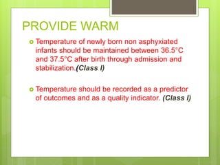 PROVIDE WARM
 Temperature of newly born non asphyxiated
infants should be maintained between 36.5°C
and 37.5°C after birth through admission and
stabilization.(Class I)
 Temperature should be recorded as a predictor
of outcomes and as a quality indicator. (Class I)
 