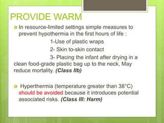 PROVIDE WARM
 In resource-limited settings simple measures to
prevent hypothermia in the first hours of life :
1-Use of plastic wraps
2- Skin to-skin contact
3- Placing the infant after drying in a
clean food-grade plastic bag up to the neck, May
reduce mortality. (Class IIb)
 Hyperthermia (temperature greater than 38°C)
should be avoided because it introduces potential
associated risks. (Class III: Harm)
 