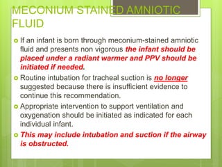 MECONIUM STAINED AMNIOTIC
FLUID
 If an infant is born through meconium-stained amniotic
fluid and presents non vigorous the infant should be
placed under a radiant warmer and PPV should be
initiated if needed.
 Routine intubation for tracheal suction is no longer
suggested because there is insufficient evidence to
continue this recommendation.
 Appropriate intervention to support ventilation and
oxygenation should be initiated as indicated for each
individual infant.
 This may include intubation and suction if the airway
is obstructed.
 