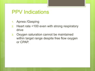 PPV Indications
1. Apnea /Gasping
2. Heart rate <100 even with strong respiratory
drive
3. Oxygen saturation cannot be maintained
within target range despite free flow oxygen
or CPAP.
 