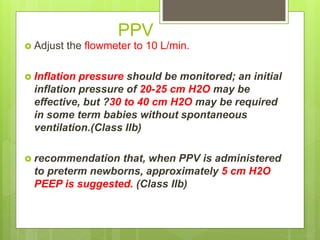 PPV
 Adjust the flowmeter to 10 L/min.
 Inflation pressure should be monitored; an initial
inflation pressure of 20-25 cm H2O may be
effective, but ?30 to 40 cm H2O may be required
in some term babies without spontaneous
ventilation.(Class IIb)
 recommendation that, when PPV is administered
to preterm newborns, approximately 5 cm H2O
PEEP is suggested. (Class IIb)
 