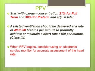 PPV
 Start with oxygen concentration 21% for Full
Term and 30% for Preterm and adjust later.
 Assisted ventilation should be delivered at a rate
of 40 to 60 breaths per minute to promptly
achieve or maintain a heart rate >100 per minute.
(Class IIb)
 When PPV begins, consider using an electronic
cardiac monitor for accurate assessment of the heart
rate.
 
