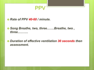 PPV
 Rate of PPV 40-60 / minute.
 Song Breathe, two, three…….Breathe, two ,
three……….
 Duration of effective ventilation 30 seconds then
assessment.
 