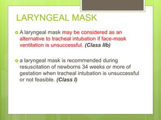 LARYNGEAL MASK
 A laryngeal mask may be considered as an
alternative to tracheal intubation if face-mask
ventilation is unsuccessful. (Class IIb)
 a laryngeal mask is recommended during
resuscitation of newborns 34 weeks or more of
gestation when tracheal intubation is unsuccessful
or not feasible. (Class I)
 