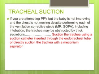 TRACHEAL SUCTION
 If you are attempting PPV but the baby is not improving
and the chest is not moving despite performing each of
the ventilation corrective steps (MR. SOPA), including
intubation, the trachea may be obstructed by thick
secretions…………………… Suction the trachea using a
suction catheter inserted through the endotracheal tube
or directly suction the trachea with a meconium
aspirator
 