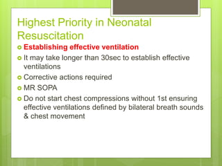Highest Priority in Neonatal
Resuscitation
 Establishing effective ventilation
 It may take longer than 30sec to establish effective
ventilations
 Corrective actions required
 MR SOPA
 Do not start chest compressions without 1st ensuring
effective ventilations defined by bilateral breath sounds
& chest movement
 
