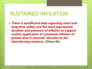 SUSTAINED INFILATION
 There is insufficient data regarding short and
long-term safety and the most appropriate
duration and pressure of inflation to support
routine application of sustained inflation of
greater than 5 seconds’ duration to the
transitioning newborn. (Class IIb)
 