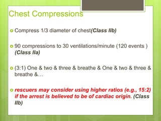 Chest Compressions
 Compress 1/3 diameter of chest(Class IIb)
 90 compressions to 30 ventilations/minute (120 events )
(Class IIa)
 (3:1) One & two & three & breathe & One & two & three &
breathe &…
 rescuers may consider using higher ratios (e.g., 15:2)
if the arrest is believed to be of cardiac origin. (Class
IIb)
 