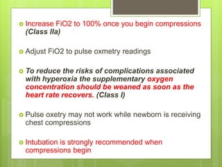  Increase FiO2 to 100% once you begin compressions
(Class IIa)
 Adjust FiO2 to pulse oxmetry readings
 To reduce the risks of complications associated
with hyperoxia the supplementary oxygen
concentration should be weaned as soon as the
heart rate recovers. (Class I)
 Pulse oxetry may not work while newborn is receiving
chest compressions
 Intubation is strongly recommended when
compressions begin
 