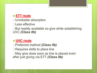 ETT route
Unreliable absorption
Less effective
But readily available so give while establishing
UVC (Class IIb)
 UVC route
Preferred method (Class IIb)
Requires skills to place line
May give dose soon as line is placed even
after just giving via ETT (Class IIb)
 