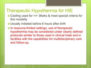 Therapeutic Hypothermia for HIE
 Cooling used for >/= 36wks & meet special criteria for
this modality
 Usually initiated before 6 hours after birth
 In resource-limited settings, use of therapeutic
hypothermia may be considered under clearly defined
protocols similar to those used in clinical trials and in
facilities with the capabilities for multidisciplinary care
and follow-up.
 