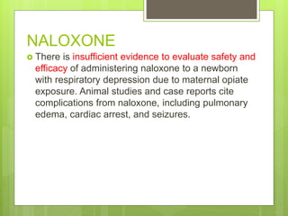 NALOXONE
 There is insufficient evidence to evaluate safety and
efficacy of administering naloxone to a newborn
with respiratory depression due to maternal opiate
exposure. Animal studies and case reports cite
complications from naloxone, including pulmonary
edema, cardiac arrest, and seizures.
 