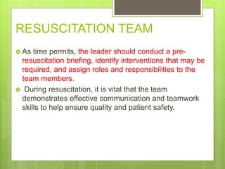  As time permits, the leader should conduct a pre-
resuscitation briefing, identify interventions that may be
required, and assign roles and responsibilities to the
team members.
 During resuscitation, it is vital that the team
demonstrates effective communication and teamwork
skills to help ensure quality and patient safety.
RESUSCITATION TEAM
 