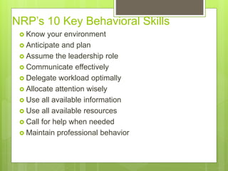 NRP’s 10 Key Behavioral Skills
 Know your environment
 Anticipate and plan
 Assume the leadership role
 Communicate effectively
 Delegate workload optimally
 Allocate attention wisely
 Use all available information
 Use all available resources
 Call for help when needed
 Maintain professional behavior
 