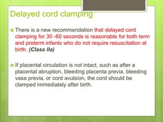 Delayed cord clamping
 There is a new recommendation that delayed cord
clamping for 30 -60 seconds is reasonable for both term
and preterm infants who do not require resuscitation at
birth. (Class IIa)
 If placental circulation is not intact, such as after a
placental abruption, bleeding placenta previa, bleeding
vasa previa, or cord avulsion, the cord should be
clamped immediately after birth.
 