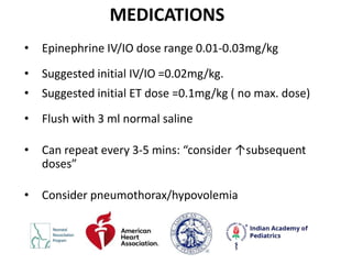 MEDICATIONS
• Epinephrine IV/IO dose range 0.01-0.03mg/kg
• Suggested initial IV/IO =0.02mg/kg.
• Suggested initial ET dose =0.1mg/kg ( no max. dose)
• Flush with 3 ml normal saline
• Can repeat every 3-5 mins: “consider ↑subsequent
doses”
• Consider pneumothorax/hypovolemia
 
