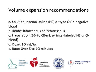 Volume expansion recommendations
a. Solution: Normal saline (NS) or type O Rh-negative
blood
b. Route: Intravenous or intraosseous
c. Preparation: 30- to 60-mL syringe (labeled NS or O-
blood)
d. Dose: 1O mL/kg
e. Rate: Over 5 to 1O minutes
 