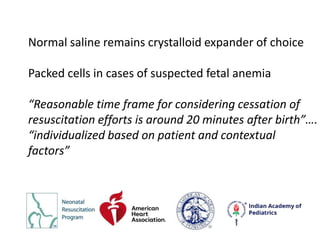 Normal saline remains crystalloid expander of choice
Packed cells in cases of suspected fetal anemia
“Reasonable time frame for considering cessation of
resuscitation efforts is around 20 minutes after birth”….
“individualized based on patient and contextual
factors”
 