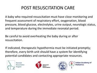 A baby who required resuscitation must have close monitoring and
frequent assessment of respiratory effort, oxygenation, blood
pressure, blood glucose, electrolytes, urine output, neurologic status,
and temperature during the immediate neonatal period.
Be careful to avoid overheating the baby during or after
resuscitation.
If indicated, therapeutic hypothermia must be initiated promptly;
therefore, every birth unit should have a system for identifying
potential candidates and contacting appropriate resources.
POST RESUSCITATION CARE
 