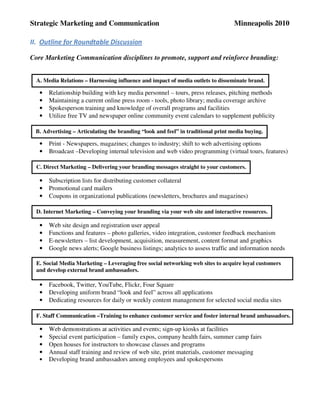 Strategic Marketing and Communication                                             Minneapolis 2010

II. Outline for Roundtable Discussion

Core Marketing Communication disciplines to promote, support and reinforce branding:


  A. Media Relations – Harnessing influence and impact of media outlets to disseminate brand.

   •   Relationship building with key media personnel – tours, press releases, pitching methods
   •   Maintaining a current online press room - tools, photo library; media coverage archive
   •   Spokesperson training and knowledge of overall programs and facilities
   •   Utilize free TV and newspaper online community event calendars to supplement publicity

 B. Advertising – Articulating the branding “look and feel” in traditional print media buying.

   •   Print - Newspapers, magazines; changes to industry; shift to web advertising options
   •   Broadcast –Developing internal television and web video programming (virtual tours, features)

  C. Direct Marketing – Delivering your branding messages straight to your customers.

   •   Subscription lists for distributing customer collateral
   •   Promotional card mailers
   •   Coupons in organizational publications (newsletters, brochures and magazines)

  D. Internet Marketing – Conveying your branding via your web site and interactive resources.

   •   Web site design and registration user appeal
   •   Functions and features – photo galleries, video integration, customer feedback mechanism
   •   E-newsletters – list development, acquisition, measurement, content format and graphics
   •   Google news alerts; Google business listings; analytics to assess traffic and information needs

  E. Social Media Marketing – Leveraging free social networking web sites to acquire loyal customers
  and develop external brand ambassadors.

   •   Facebook, Twitter, YouTube, Flickr, Four Square
   •   Developing uniform brand “look and feel” across all applications
   •   Dedicating resources for daily or weekly content management for selected social media sites

  F. Staff Communication –Training to enhance customer service and foster internal brand ambassadors.

   •   Web demonstrations at activities and events; sign-up kiosks at facilities
   •   Special event participation – family expos, company health fairs, summer camp fairs
   •   Open houses for instructors to showcase classes and programs
   •   Annual staff training and review of web site, print materials, customer messaging
   •   Developing brand ambassadors among employees and spokespersons
 