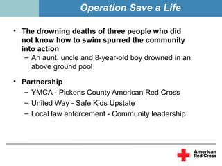 Operation Save a Life

• The drowning deaths of three people who did
  not know how to swim spurred the community
  into action
   – An aunt, uncle and 8-year-old boy drowned in an
     above ground pool

• Partnership
   – YMCA - Pickens County American Red Cross
   – United Way - Safe Kids Upstate
   – Local law enforcement - Community leadership
 