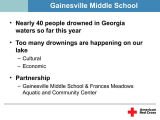 Gainesville Middle School

• Nearly 40 people drowned in Georgia
  waters so far this year
• Too many drownings are happening on our
  lake
  – Cultural
  – Economic

• Partnership
  – Gainesville Middle School & Frances Meadows
    Aquatic and Community Center
 