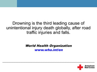 Drowning is the third leading cause of
unintentional injury death globally, after road
           traffic injuries and falls.


          World Health Organization
               www.who.int/en
 