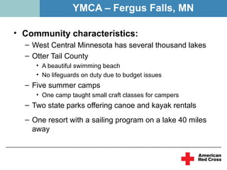 YMCA – Fergus Falls, MN

• Community characteristics:
  – West Central Minnesota has several thousand lakes
  – Otter Tail County
     • A beautiful swimming beach
     • No lifeguards on duty due to budget issues
  – Five summer camps
     • One camp taught small craft classes for campers
  – Two state parks offering canoe and kayak rentals
  – One resort with a sailing program on a lake 40 miles
    away
 