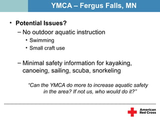 YMCA – Fergus Falls, MN

• Potential Issues?
  – No outdoor aquatic instruction
     • Swimming
     • Small craft use

  – Minimal safety information for kayaking,
    canoeing, sailing, scuba, snorkeling

      “Can the YMCA do more to increase aquatic safety
            in the area? If not us, who would do it?”
 