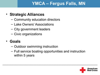 YMCA – Fergus Falls, MN

• Strategic Alliances
  –   Community education directors
  –   Lake Owners’ Associations
  –   City government leaders
  –   Civic organizations

• Goals
  – Outdoor swimming instruction
  – Full service boating opportunities and instruction
    within 5 years
 