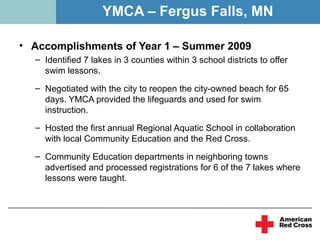 YMCA – Fergus Falls, MN

• Accomplishments of Year 1 – Summer 2009
  – Identified 7 lakes in 3 counties within 3 school districts to offer
    swim lessons.
  – Negotiated with the city to reopen the city-owned beach for 65
    days. YMCA provided the lifeguards and used for swim
    instruction.
  – Hosted the first annual Regional Aquatic School in collaboration
    with local Community Education and the Red Cross.
  – Community Education departments in neighboring towns
    advertised and processed registrations for 6 of the 7 lakes where
    lessons were taught.
 