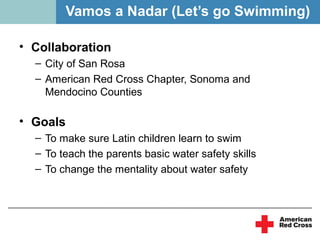 Vamos a Nadar (Let’s go Swimming)

• Collaboration
  – City of San Rosa
  – American Red Cross Chapter, Sonoma and
    Mendocino Counties

• Goals
  – To make sure Latin children learn to swim
  – To teach the parents basic water safety skills
  – To change the mentality about water safety
 