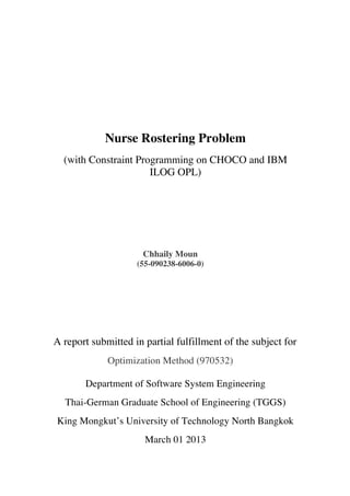 Nurse Rostering Problem
(with Constraint Programming on CHOCO and IBM
ILOG OPL)
Chhaily Moun
(55-090238-6006-0)
A report submitted in partial fulfillment of the subject for
Optimization Method (970532)
Department of Software System Engineering
Thai-German Graduate School of Engineering (TGGS)
King Mongkut’s University of Technology North Bangkok
March 01 2013
 
